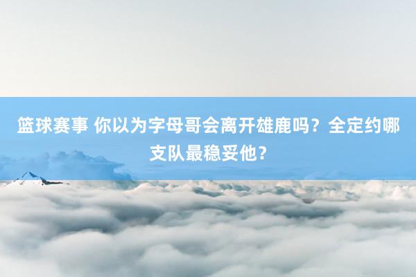 篮球赛事 你以为字母哥会离开雄鹿吗？全定约哪支队最稳妥他？