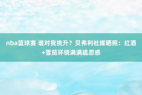 nba篮球赛 谁对我挑升？贝弗利社媒晒照：红酒+雪茄环绕满满疏忽感