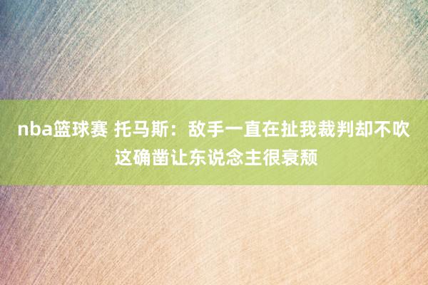 nba篮球赛 托马斯：敌手一直在扯我裁判却不吹 这确凿让东说念主很衰颓