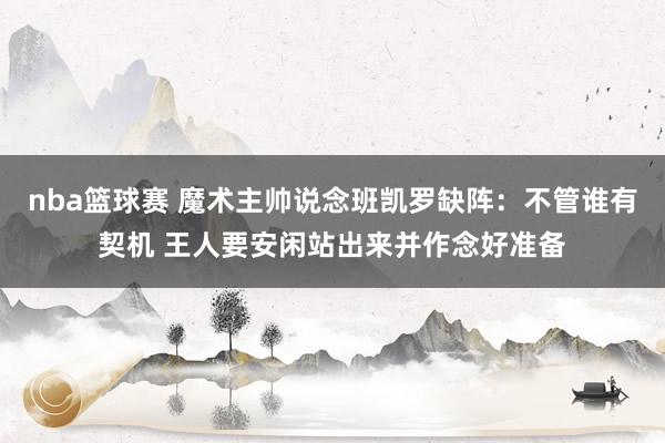 nba篮球赛 魔术主帅说念班凯罗缺阵：不管谁有契机 王人要安闲站出来并作念好准备