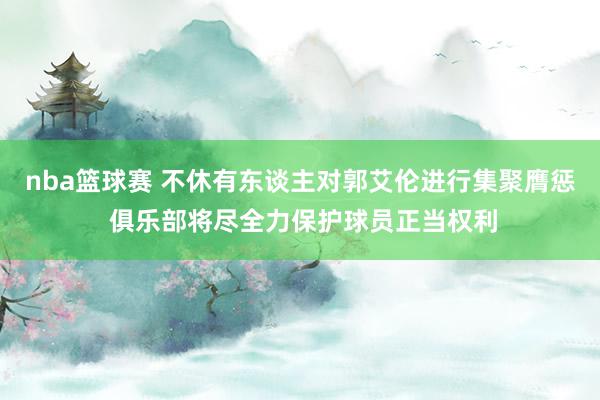 nba篮球赛 不休有东谈主对郭艾伦进行集聚膺惩 俱乐部将尽全力保护球员正当权利