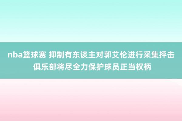 nba篮球赛 抑制有东谈主对郭艾伦进行采集抨击 俱乐部将尽全力保护球员正当权柄