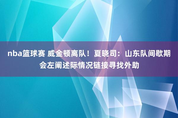 nba篮球赛 威金顿离队！夏晓司：山东队间歇期会左阐述际情况链接寻找外助