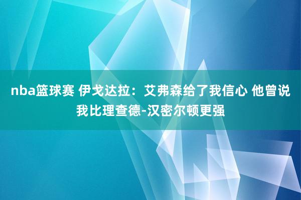 nba篮球赛 伊戈达拉：艾弗森给了我信心 他曾说我比理查德-汉密尔顿更强