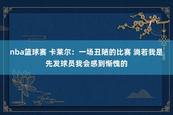 nba篮球赛 卡莱尔：一场丑陋的比赛 淌若我是先发球员我会感到惭愧的