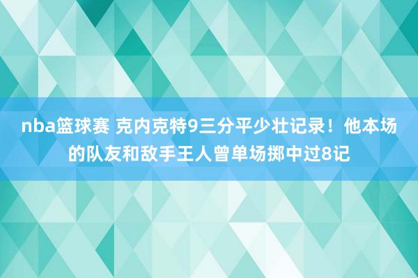 nba篮球赛 克内克特9三分平少壮记录！他本场的队友和敌手王人曾单场掷中过8记