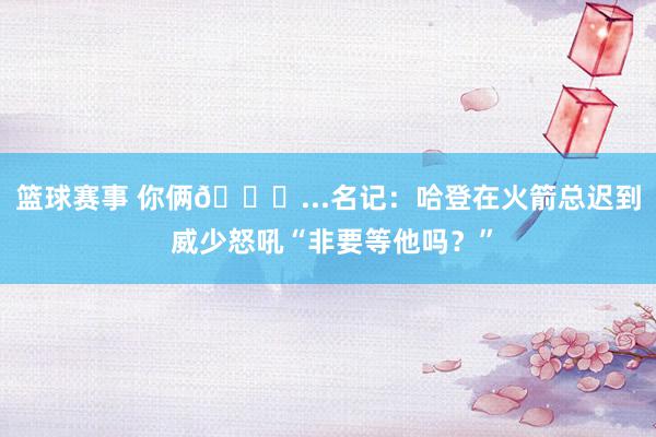 篮球赛事 你俩😂...名记：哈登在火箭总迟到 威少怒吼“非要等他吗？”