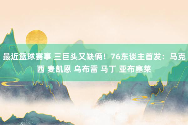 最近篮球赛事 三巨头又缺俩！76东谈主首发：马克西 麦凯恩 乌布雷 马丁 亚布塞莱