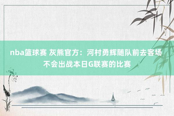 nba篮球赛 灰熊官方：河村勇辉随队前去客场 不会出战本日G联赛的比赛