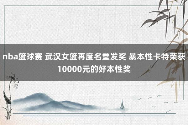 nba篮球赛 武汉女篮再度名堂发奖 暴本性卡特荣获10000元的好本性奖