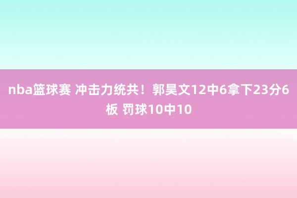 nba篮球赛 冲击力统共！郭昊文12中6拿下23分6板 罚球10中10