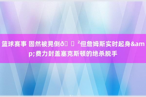 篮球赛事 固然被晃倒😲但詹姆斯实时起身&费力封盖塞克斯顿的绝杀脱手