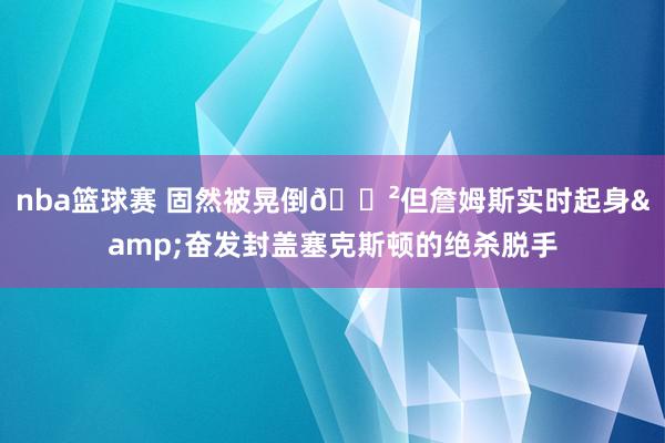 nba篮球赛 固然被晃倒😲但詹姆斯实时起身&奋发封盖塞克斯顿的绝杀脱手