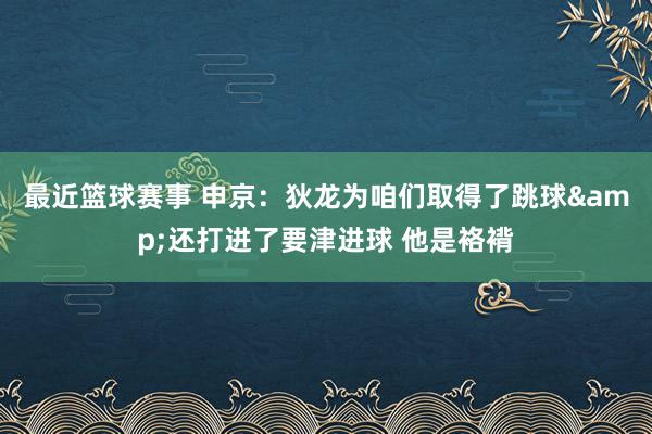 最近篮球赛事 申京：狄龙为咱们取得了跳球&还打进了要津进球 他是袼褙