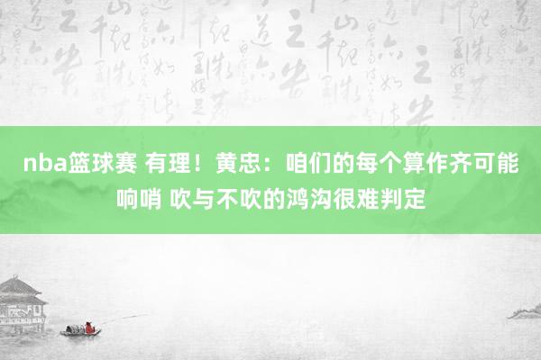 nba篮球赛 有理！黄忠：咱们的每个算作齐可能响哨 吹与不吹的鸿沟很难判定