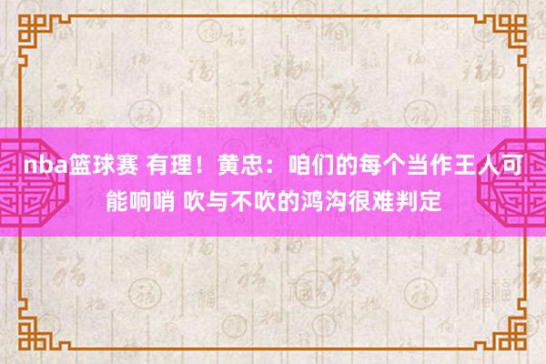 nba篮球赛 有理！黄忠：咱们的每个当作王人可能响哨 吹与不吹的鸿沟很难判定