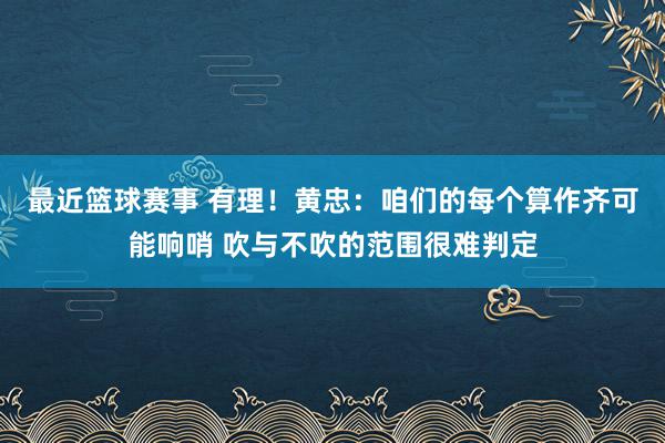 最近篮球赛事 有理！黄忠：咱们的每个算作齐可能响哨 吹与不吹的范围很难判定