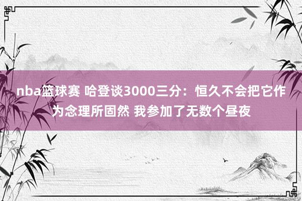 nba篮球赛 哈登谈3000三分：恒久不会把它作为念理所固然 我参加了无数个昼夜