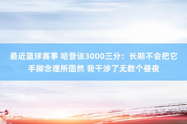 最近篮球赛事 哈登谈3000三分：长期不会把它手脚念理所固然 我干涉了无数个昼夜