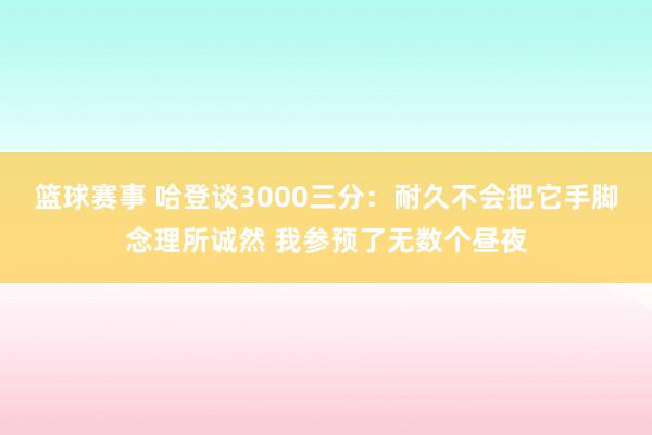 篮球赛事 哈登谈3000三分：耐久不会把它手脚念理所诚然 我参预了无数个昼夜