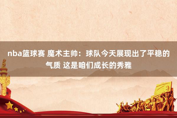 nba篮球赛 魔术主帅：球队今天展现出了平稳的气质 这是咱们成长的秀雅