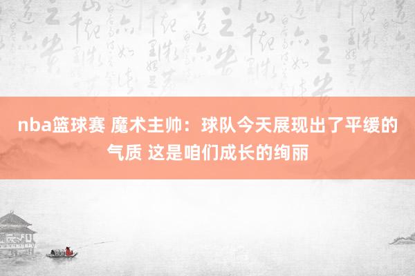 nba篮球赛 魔术主帅：球队今天展现出了平缓的气质 这是咱们成长的绚丽