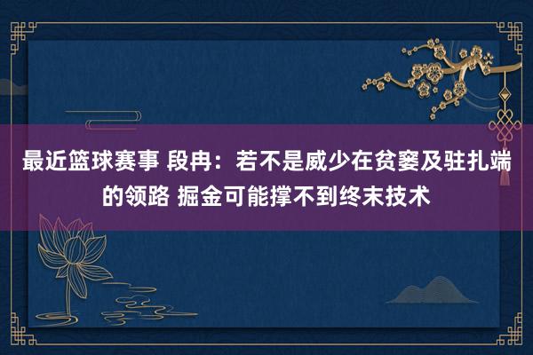 最近篮球赛事 段冉：若不是威少在贫窭及驻扎端的领路 掘金可能撑不到终末技术