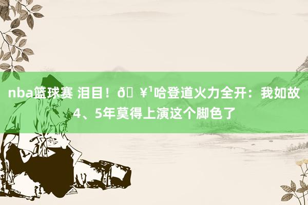 nba篮球赛 泪目！🥹哈登道火力全开：我如故4、5年莫得上演这个脚色了