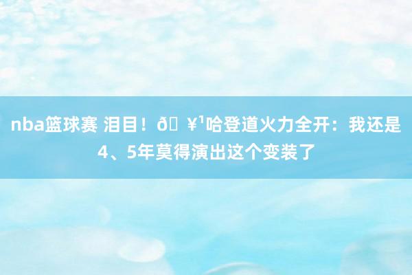 nba篮球赛 泪目！🥹哈登道火力全开：我还是4、5年莫得演出这个变装了