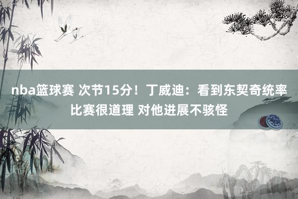 nba篮球赛 次节15分！丁威迪：看到东契奇统率比赛很道理 对他进展不骇怪