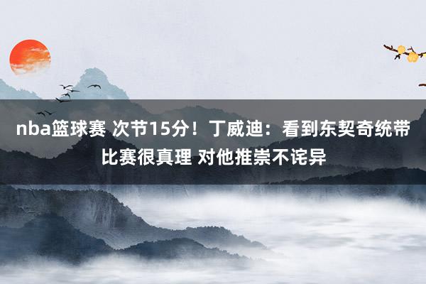 nba篮球赛 次节15分！丁威迪：看到东契奇统带比赛很真理 对他推崇不诧异