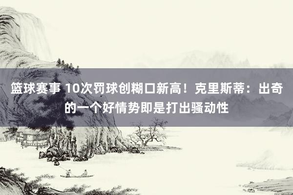 篮球赛事 10次罚球创糊口新高！克里斯蒂：出奇的一个好情势即是打出骚动性