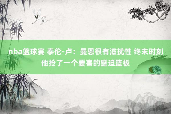 nba篮球赛 泰伦-卢：曼恩很有滋扰性 终末时刻他抢了一个要害的蹙迫篮板