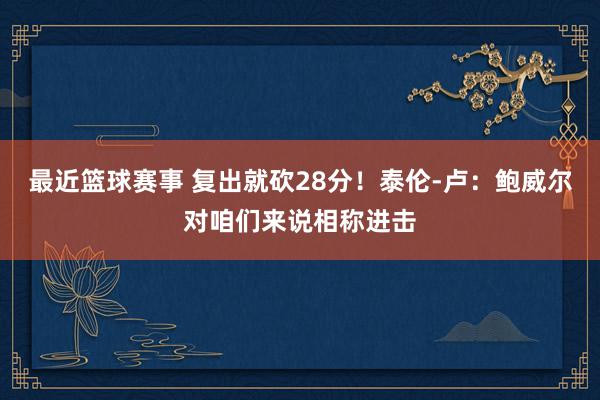 最近篮球赛事 复出就砍28分！泰伦-卢：鲍威尔对咱们来说相称进击