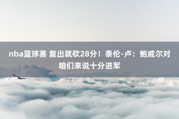 nba篮球赛 复出就砍28分！泰伦-卢：鲍威尔对咱们来说十分进军