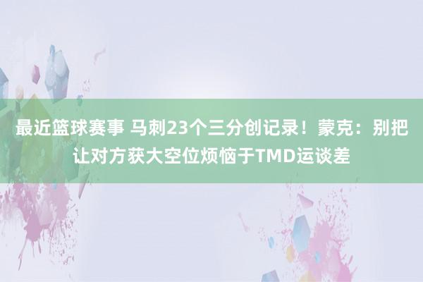 最近篮球赛事 马刺23个三分创记录！蒙克：别把让对方获大空位烦恼于TMD运谈差