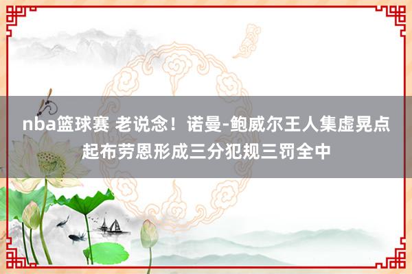 nba篮球赛 老说念！诺曼-鲍威尔王人集虚晃点起布劳恩形成三分犯规三罚全中