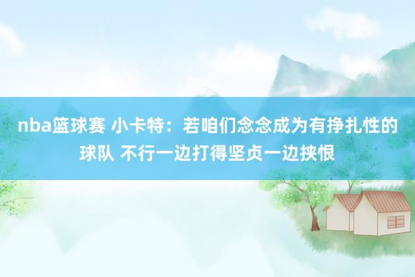 nba篮球赛 小卡特：若咱们念念成为有挣扎性的球队 不行一边打得坚贞一边挟恨