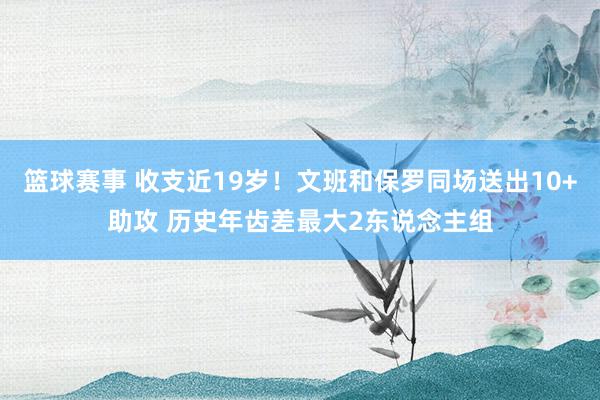 篮球赛事 收支近19岁！文班和保罗同场送出10+助攻 历史年齿差最大2东说念主组