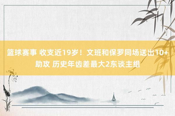 篮球赛事 收支近19岁！文班和保罗同场送出10+助攻 历史年齿差最大2东谈主组