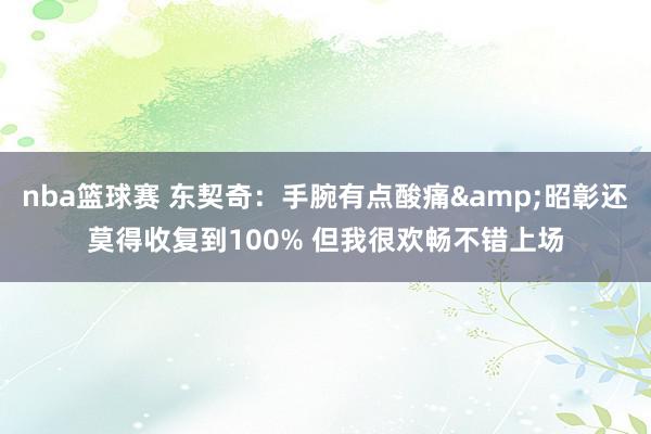 nba篮球赛 东契奇：手腕有点酸痛&昭彰还莫得收复到100% 但我很欢畅不错上场