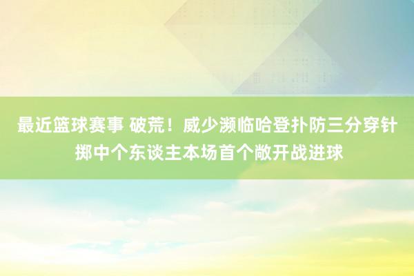 最近篮球赛事 破荒！威少濒临哈登扑防三分穿针 掷中个东谈主本场首个敞开战进球