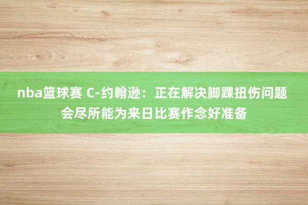 nba篮球赛 C-约翰逊：正在解决脚踝扭伤问题 会尽所能为来日比赛作念好准备