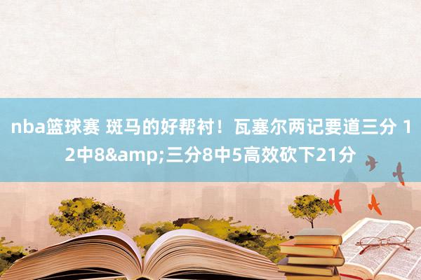 nba篮球赛 斑马的好帮衬！瓦塞尔两记要道三分 12中8&三分8中5高效砍下21分