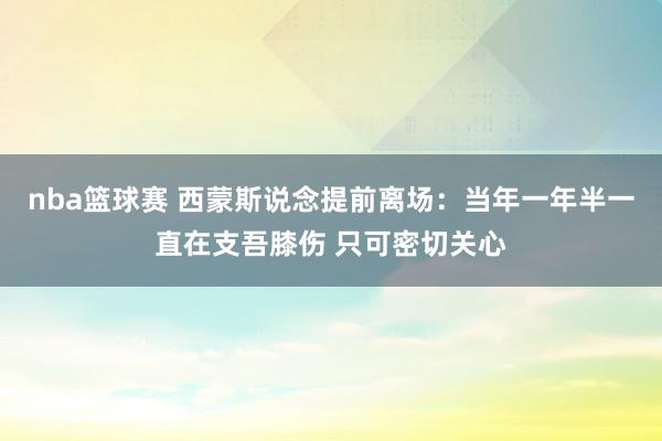 nba篮球赛 西蒙斯说念提前离场：当年一年半一直在支吾膝伤 只可密切关心