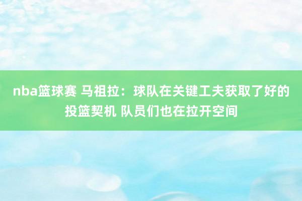 nba篮球赛 马祖拉：球队在关键工夫获取了好的投篮契机 队员们也在拉开空间