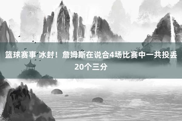 篮球赛事 冰封！詹姆斯在说合4场比赛中一共投丢20个三分