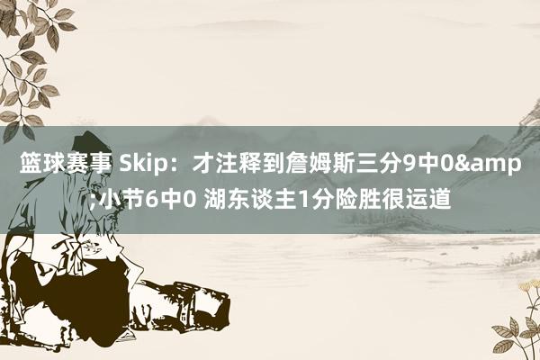 篮球赛事 Skip：才注释到詹姆斯三分9中0&小节6中0 湖东谈主1分险胜很运道