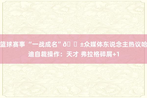 篮球赛事 “一战成名”😱众媒体东说念主热议哈迪自裁操作：天才 弗拉格碎屑+1