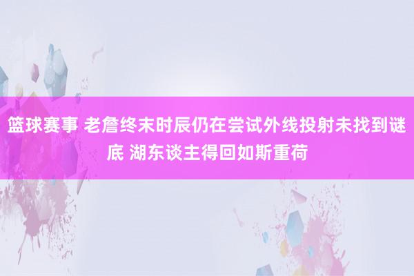 篮球赛事 老詹终末时辰仍在尝试外线投射未找到谜底 湖东谈主得回如斯重荷